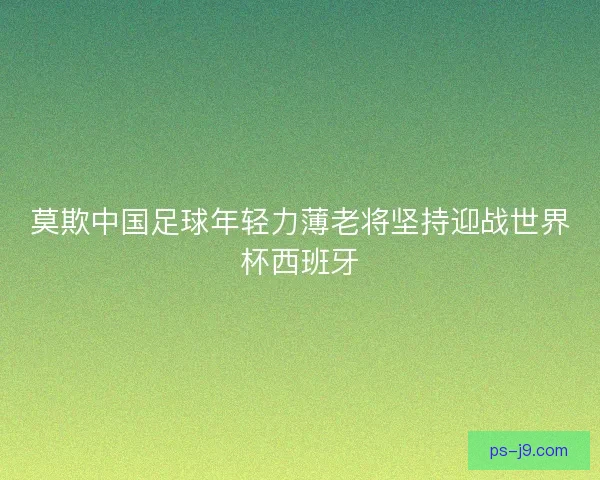莫欺中国足球年轻力薄老将坚持迎战世界杯西班牙