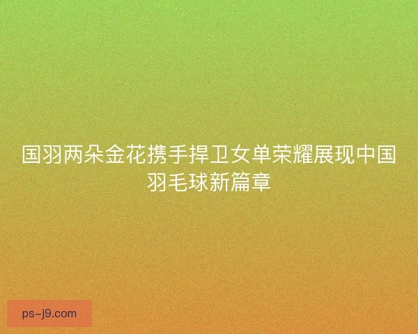 国羽两朵金花携手捍卫女单荣耀展现中国羽毛球新篇章