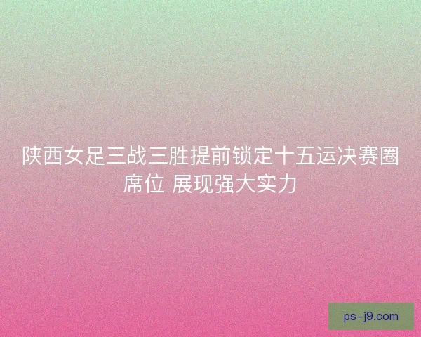 陕西女足三战三胜提前锁定十五运决赛圈席位 展现强大实力