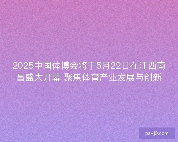 2025中国体博会将于5月22日在江西南昌盛大开幕 聚焦体育产业发展与创新