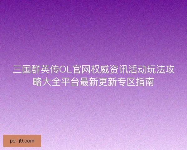 三国群英传OL官网权威资讯活动玩法攻略大全平台最新更新专区指南