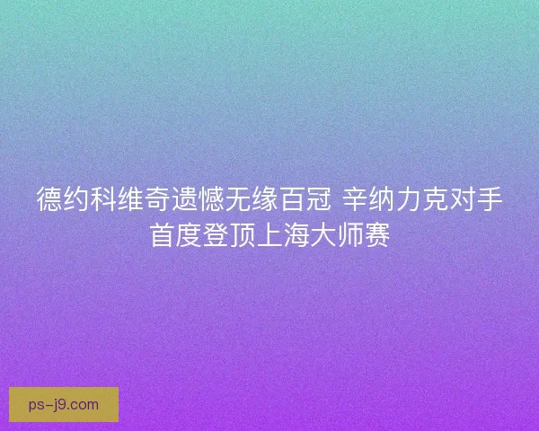 德约科维奇遗憾无缘百冠 辛纳力克对手首度登顶上海大师赛
