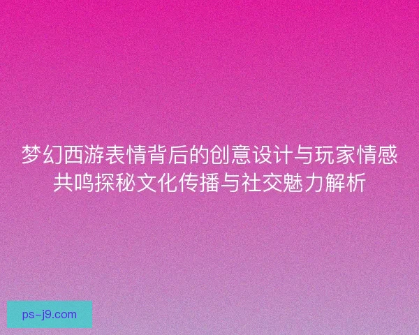 梦幻西游表情背后的创意设计与玩家情感共鸣探秘文化传播与社交魅力解析