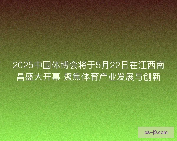 2025中国体博会将于5月22日在江西南昌盛大开幕 聚焦体育产业发展与创新