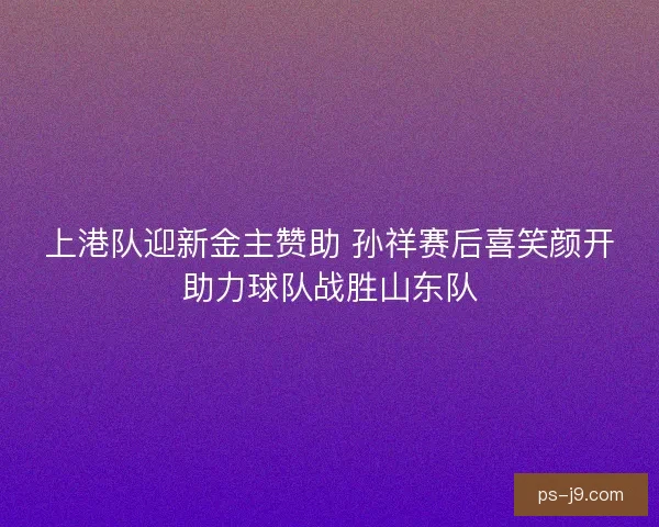 上港队迎新金主赞助 孙祥赛后喜笑颜开助力球队战胜山东队