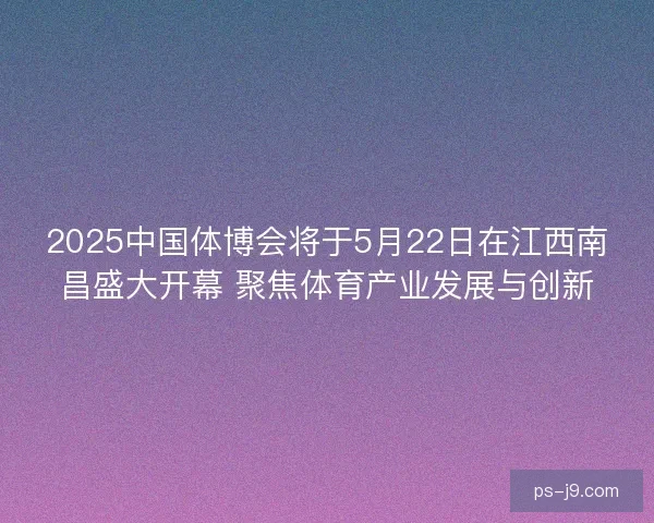 2025中国体博会将于5月22日在江西南昌盛大开幕 聚焦体育产业发展与创新