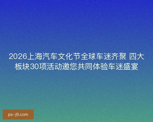2026上海汽车文化节全球车迷齐聚 四大板块30项活动邀您共同体验车迷盛宴 2026上海汽车文化节全球车迷齐聚 四大板块30项活动邀您共同体验车迷盛宴