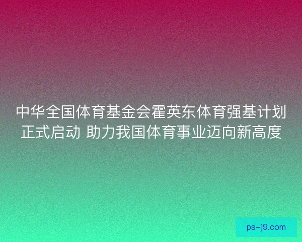 中华全国体育基金会霍英东体育强基计划正式启动 助力我国体育事业迈向新高度 中华全国体育基金会霍英东体育强基计划正式启动 助力我国体育事业迈向新高度