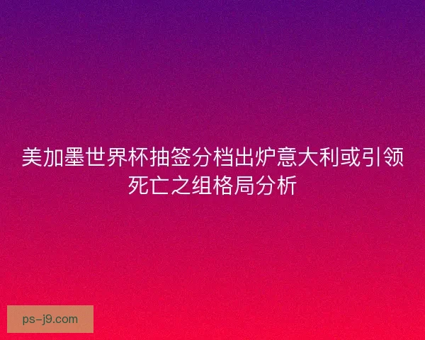 美加墨世界杯抽签分档出炉意大利或引领死亡之组格局分析 美加墨世界杯抽签分档出炉意大利或引领死亡之组格局分析