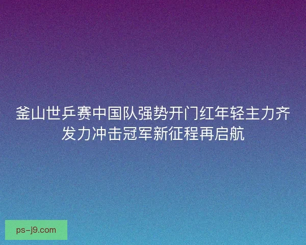釜山世乒赛中国队强势开门红年轻主力齐发力冲击冠军新征程再启航