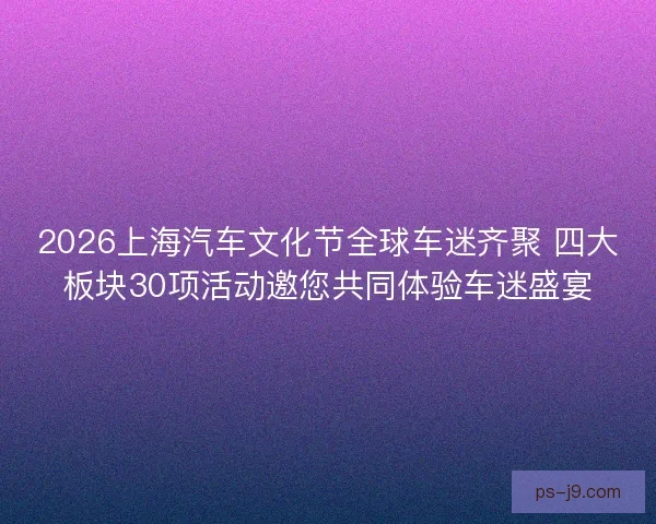 2026上海汽车文化节全球车迷齐聚 四大板块30项活动邀您共同体验车迷盛宴