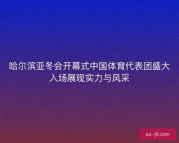 哈尔滨亚冬会开幕式中国体育代表团盛大入场展现实力与风采