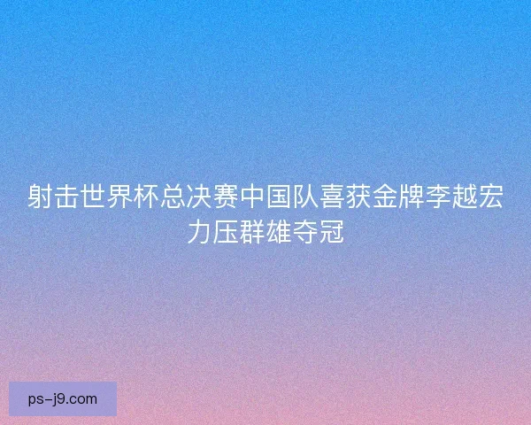 射击世界杯总决赛中国队喜获金牌李越宏力压群雄夺冠