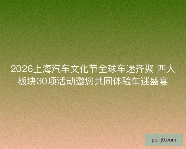 2026上海汽车文化节全球车迷齐聚 四大板块30项活动邀您共同体验车迷盛宴