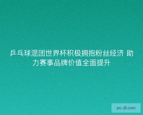 乒乓球混团世界杯积极拥抱粉丝经济 助力赛事品牌价值全面提升